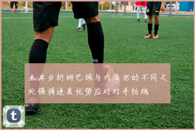 米库分析姆巴佩与内马尔的不同之处强调速度优势应对对手防线