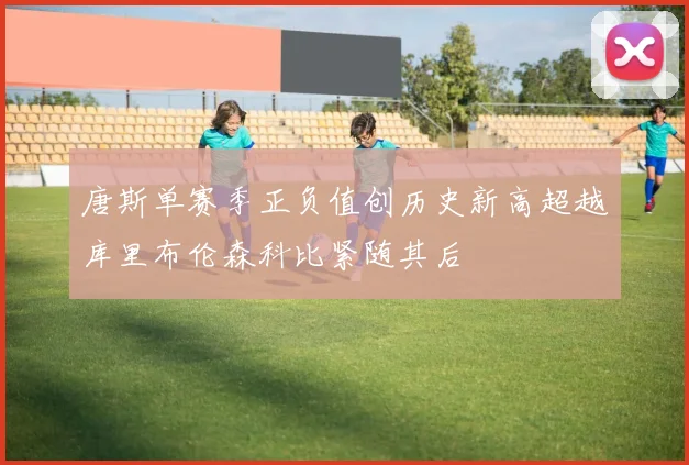 唐斯单赛季正负值创历史新高超越库里布伦森科比紧随其后