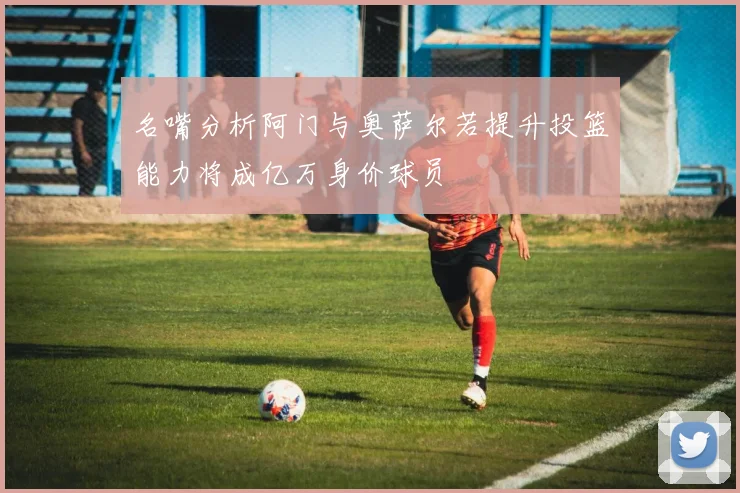 名嘴分析阿门与奥萨尔若提升投篮能力将成亿万身价球员