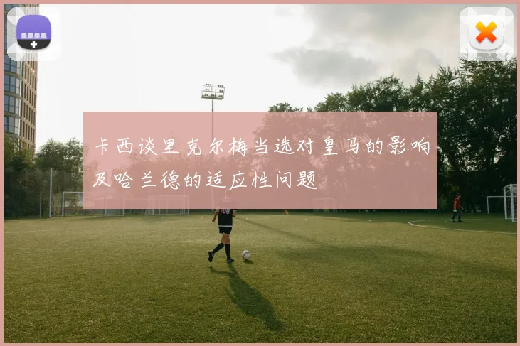 卡西谈里克尔梅当选对皇马的影响及哈兰德的适应性问题