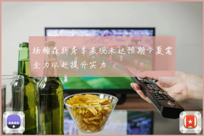 杨瀚森新秀季表现未达预期今夏需全力以赴提升实力