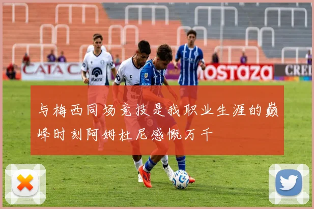 与梅西同场竞技是我职业生涯的巅峰时刻阿姆杜尼感慨万千