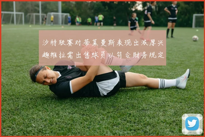 沙特联赛对蒂莱曼斯表现出浓厚兴趣维拉需出售球员以符合财务规定