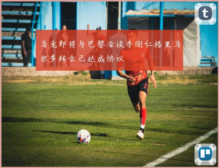 马竞即将与巴黎洽谈李刚仁格里马尔多转会已达成协议