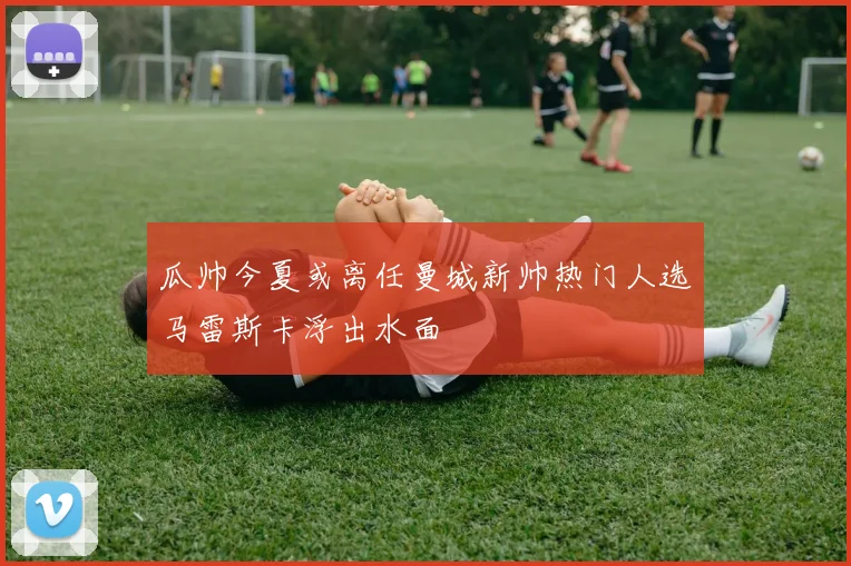 瓜帅今夏或离任曼城新帅热门人选马雷斯卡浮出水面