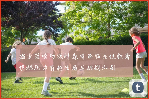 掘金若续约沃特森将面临九位数奢侈税压力首轮出局后挑战加剧