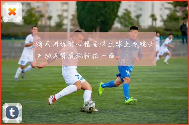 梅西训练时心情愉悦坐球上与镜头互动点赞展现轻松一面