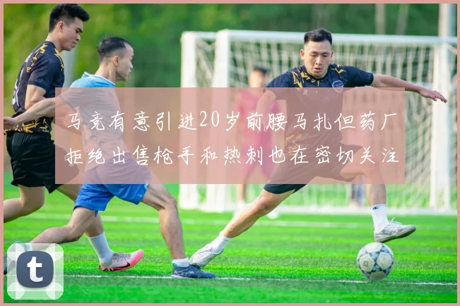 马竞有意引进20岁前腰马扎但药厂拒绝出售枪手和热刺也在密切关注