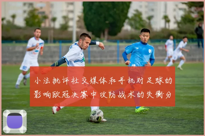 小法批评社交媒体和手机对足球的影响欧冠决赛中攻防战术的失衡分析