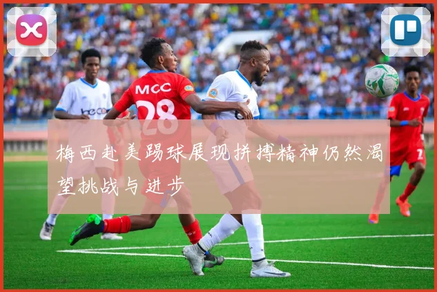 梅西赴美踢球展现拼搏精神仍然渴望挑战与进步