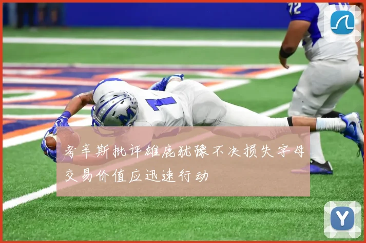 考辛斯批评雄鹿犹豫不决损失字母交易价值应迅速行动