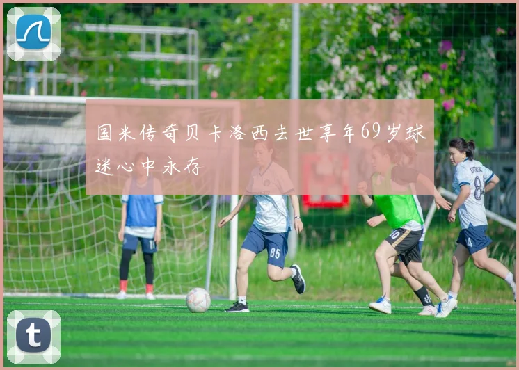 国米传奇贝卡洛西去世享年69岁球迷心中永存