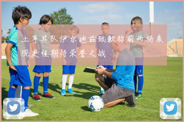 土耳其队伊尔迪兹致歉称前两场表现更佳期待荣誉之战
