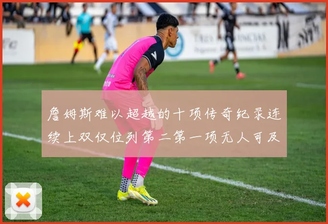詹姆斯难以超越的十项传奇纪录连续上双仅位列第二第一项无人可及