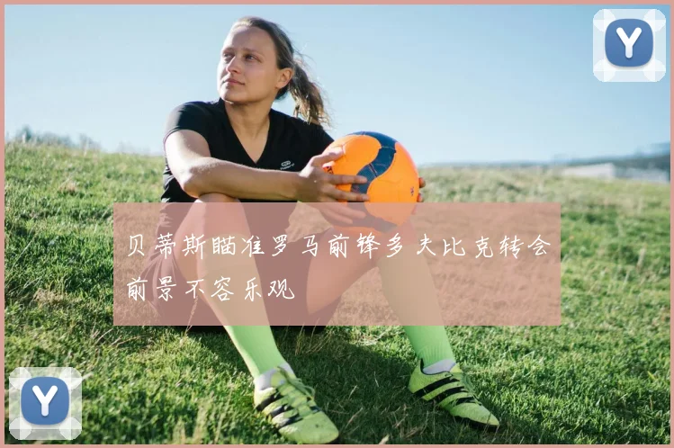 贝蒂斯瞄准罗马前锋多夫比克转会前景不容乐观
