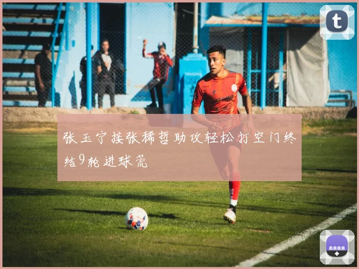 张玉宁接张稀哲助攻轻松打空门终结9轮进球荒