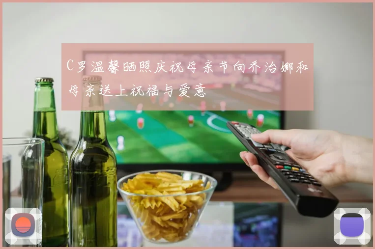 C罗温馨晒照庆祝母亲节向乔治娜和母亲送上祝福与爱意