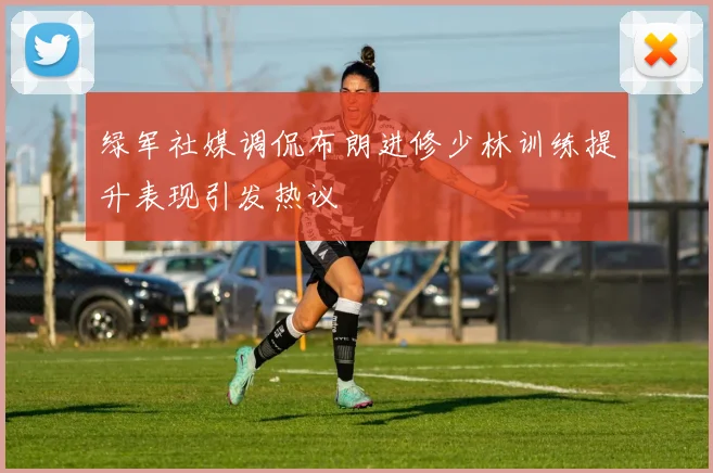 绿军社媒调侃布朗进修少林训练提升表现引发热议