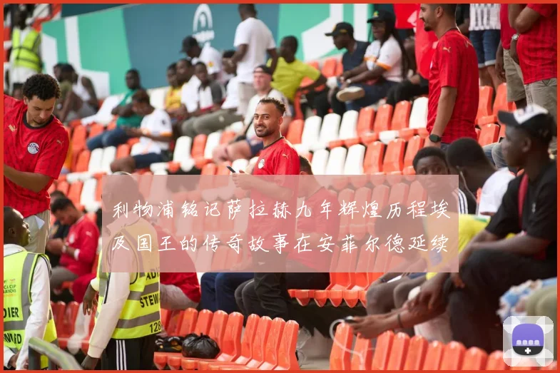 利物浦铭记萨拉赫九年辉煌历程埃及国王的传奇故事在安菲尔德延续