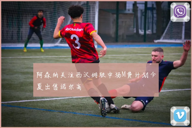 阿森纳关注西汉姆联中场M费计划今夏出售诺尔高