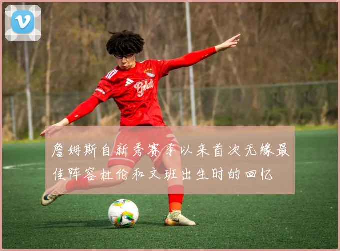 詹姆斯自新秀赛季以来首次无缘最佳阵容杜伦和文班出生时的回忆