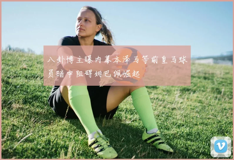 八卦博主曝内幕本泽马等前皇马球员暗中阻碍姆巴佩崛起