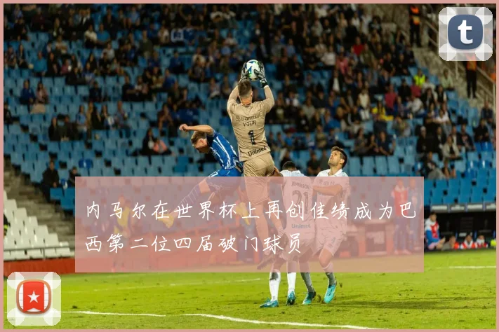 内马尔在世界杯上再创佳绩成为巴西第二位四届破门球员
