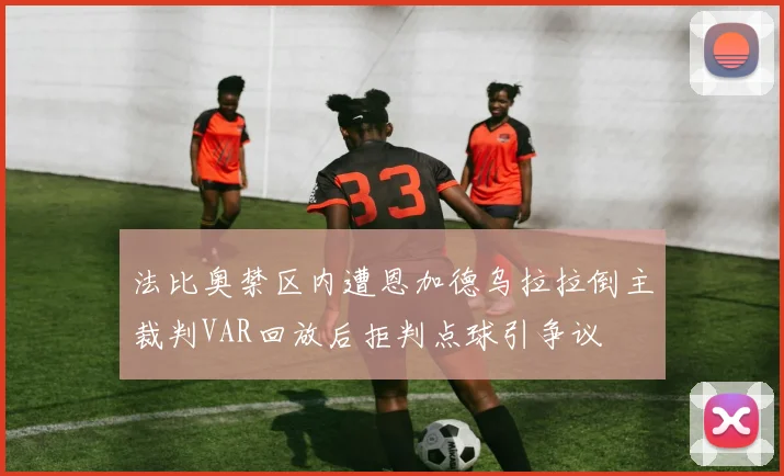 法比奥禁区内遭恩加德乌拉拉倒主裁判VAR回放后拒判点球引争议