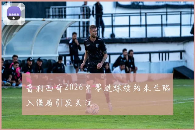 普利西奇2026年零进球续约米兰陷入僵局引发关注