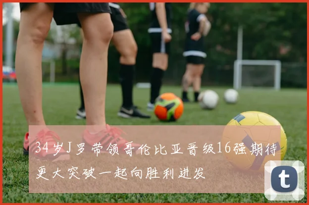 34岁J罗带领哥伦比亚晋级16强期待更大突破一起向胜利进发