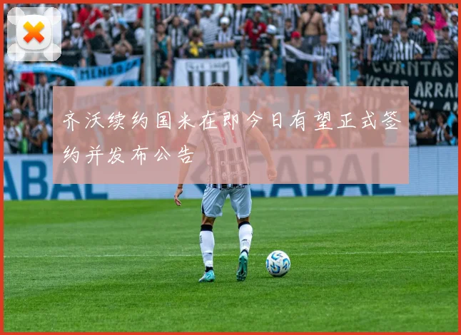 齐沃续约国米在即今日有望正式签约并发布公告