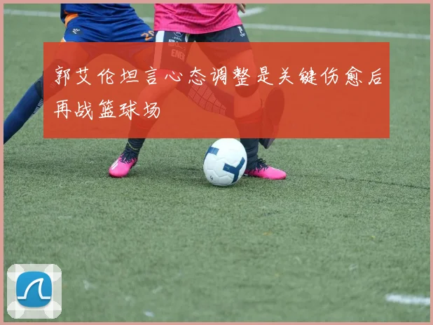 郭艾伦坦言心态调整是关键伤愈后再战篮球场