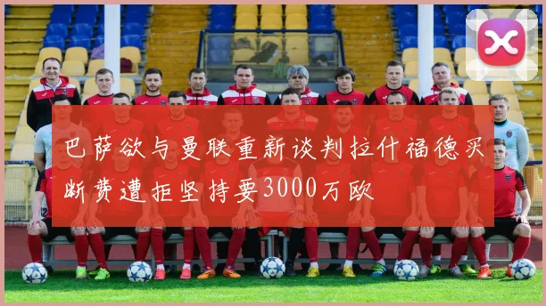 巴萨欲与曼联重新谈判拉什福德买断费遭拒坚持要3000万欧